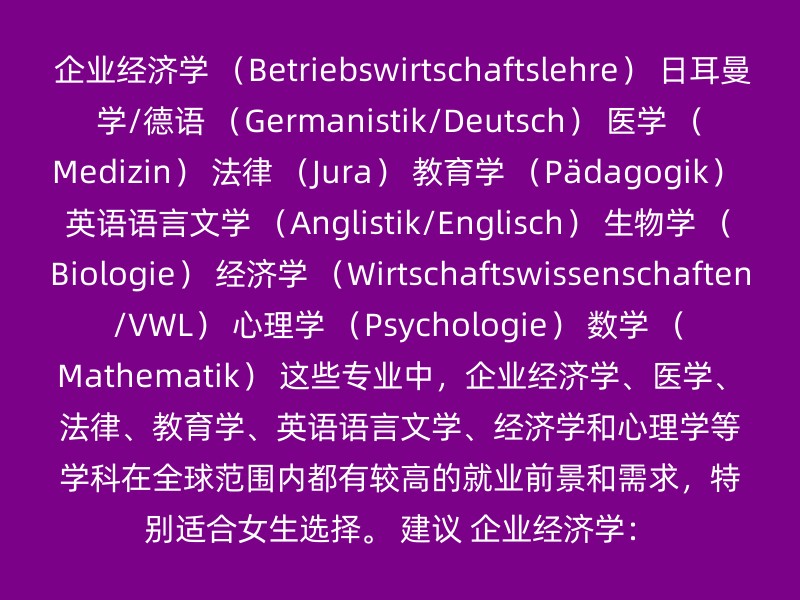 企业经济学 （Betriebswirtschaftslehre） 日耳曼学/德语 （Germanistik/Deutsch） 医学 （Medizin） 法律 （Jura） 教育学 （Pädagogik） 英语语言文学 （Anglistik/Englisch） 生物学 （Biologie） 经济学 （Wirtschaftswissenschaften/VWL） 心理学 （Psychologie） 数学 （Mathematik） 这些专业中，企业经济学、医学、法律、教育学、英语语言文学、经济学和心理学等学科在全球范围内都有较高的就业前景和需求，特别适合女生选择。 建议 企业经济学：