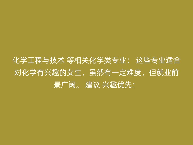 化学工程与技术 等相关化学类专业： 这些专业适合对化学有兴趣的女生，虽然有一定难度，但就业前景广阔。 建议 兴趣优先：