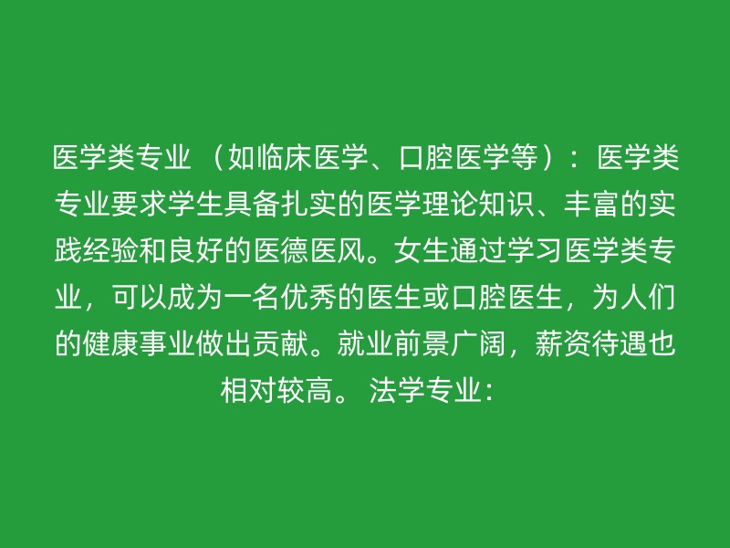 医学类专业 （如临床医学、口腔医学等）：医学类专业要求学生具备扎实的医学理论知识、丰富的实践经验和良好的医德医风。女生通过学习医学类专业，可以成为一名优秀的医生或口腔医生，为人们的健康事业做出贡献。就业前景广阔，薪资待遇也相对较高。 法学专业：