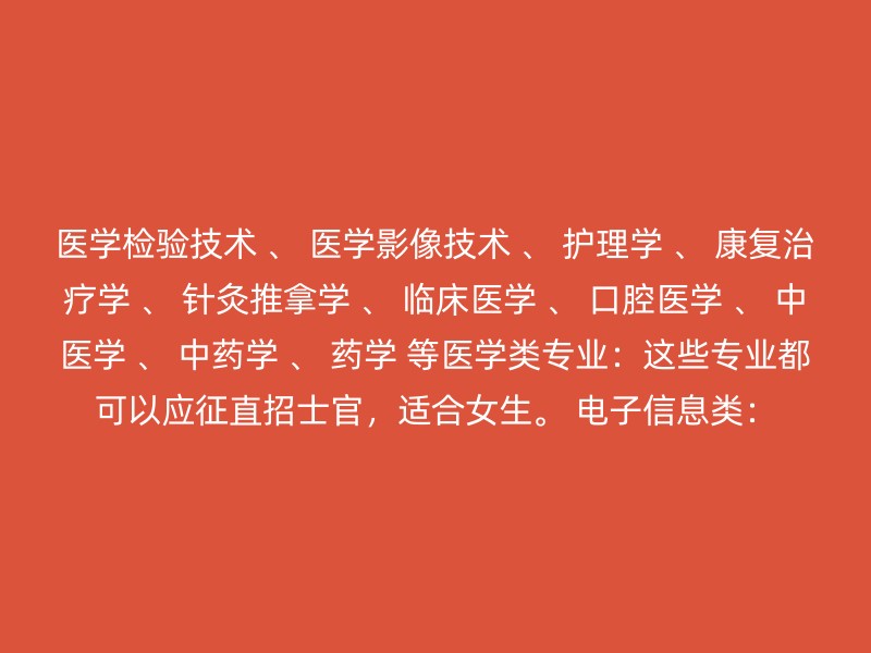 医学检验技术 、 医学影像技术 、 护理学 、 康复治疗学 、 针灸推拿学 、 临床医学 、 口腔医学 、 中医学 、 中药学 、 药学 等医学类专业：这些专业都可以应征直招士官，适合女生。 电子信息类：