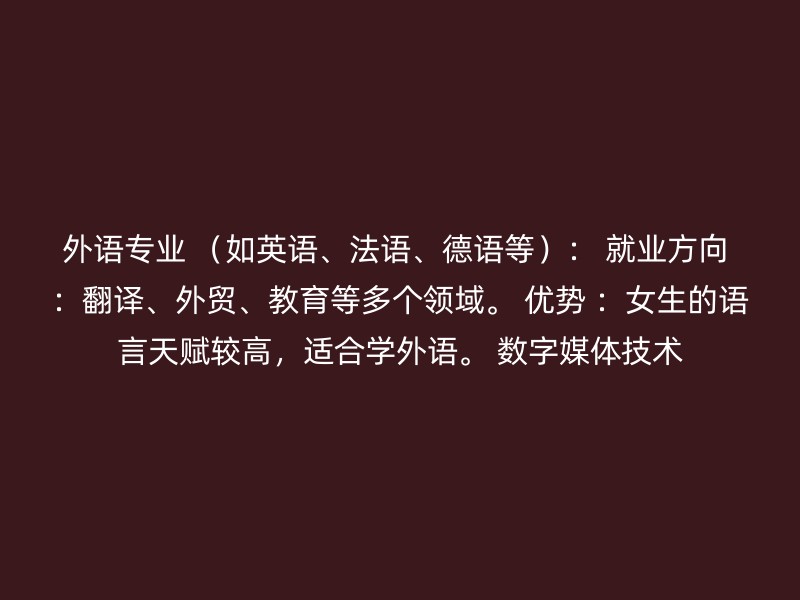 外语专业 （如英语、法语、德语等）： 就业方向 ：翻译、外贸、教育等多个领域。 优势 ：女生的语言天赋较高，适合学外语。 数字媒体技术