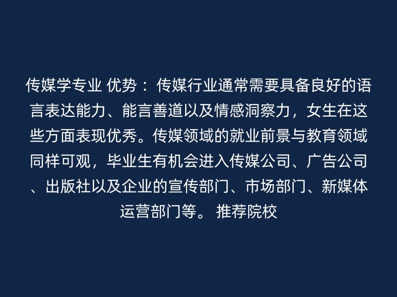 传媒学专业 优势 ：传媒行业通常需要具备良好的语言表达能力、能言善道以及情感洞察力，女生在这些方面表现优秀。传媒领域的就业前景与教育领域同样可观，毕业生有机会进入传媒公司、广告公司、出版社以及企业的宣传部门、市场部门、新媒体运营部门等。 推荐院校