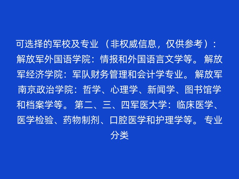 可选择的军校及专业 （非权威信息，仅供参考）： 解放军外国语学院：情报和外国语言文学等。 解放军经济学院：军队财务管理和会计学专业。 解放军南京政治学院：哲学、心理学、新闻学、图书馆学和档案学等。 第二、三、四军医大学：临床医学、医学检验、药物制剂、口腔医学和护理学等。 专业分类