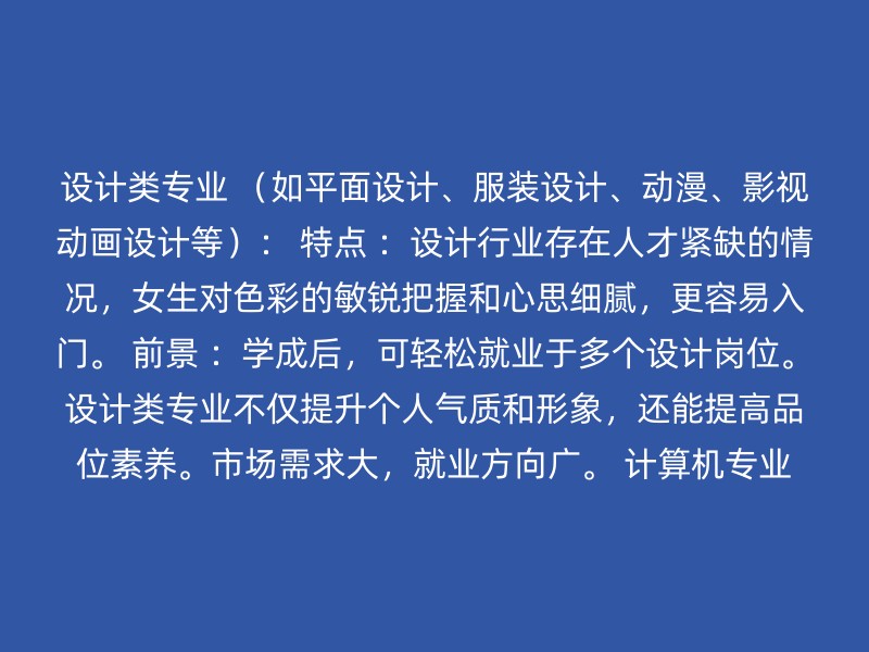 设计类专业 （如平面设计、服装设计、动漫、影视动画设计等）： 特点 ：设计行业存在人才紧缺的情况，女生对色彩的敏锐把握和心思细腻，更容易入门。 前景 ：学成后，可轻松就业于多个设计岗位。设计类专业不仅提升个人气质和形象，还能提高品位素养。市场需求大，就业方向广。 计算机专业