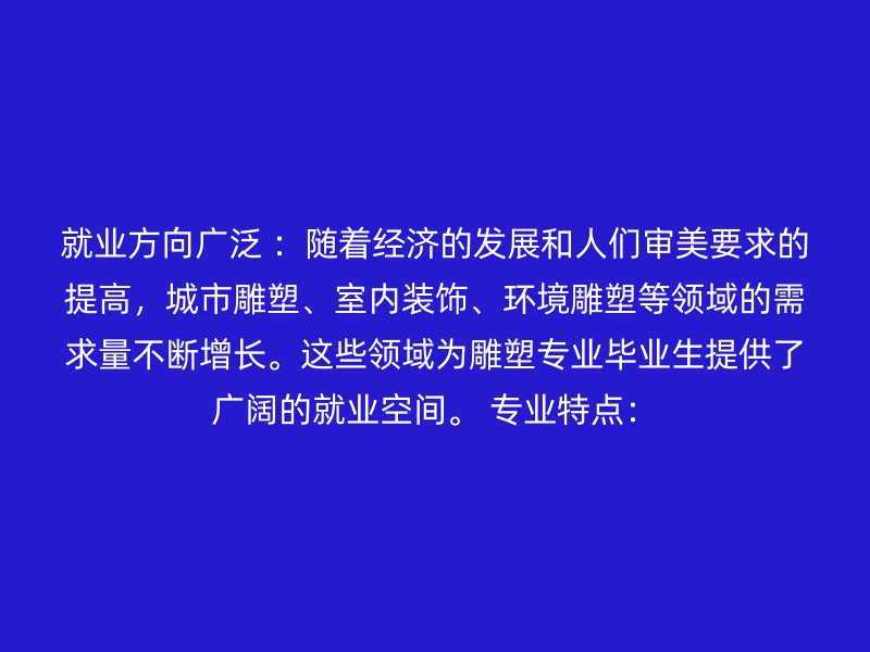 就业方向广泛 ：随着经济的发展和人们审美要求的提高，城市雕塑、室内装饰、环境雕塑等领域的需求量不断增长。这些领域为雕塑专业毕业生提供了广阔的就业空间。 专业特点：