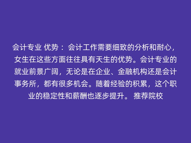 会计专业 优势 ：会计工作需要细致的分析和耐心，女生在这些方面往往具有天生的优势。会计专业的就业前景广阔，无论是在企业、金融机构还是会计事务所，都有很多机会。随着经验的积累，这个职业的稳定性和薪酬也逐步提升。 推荐院校