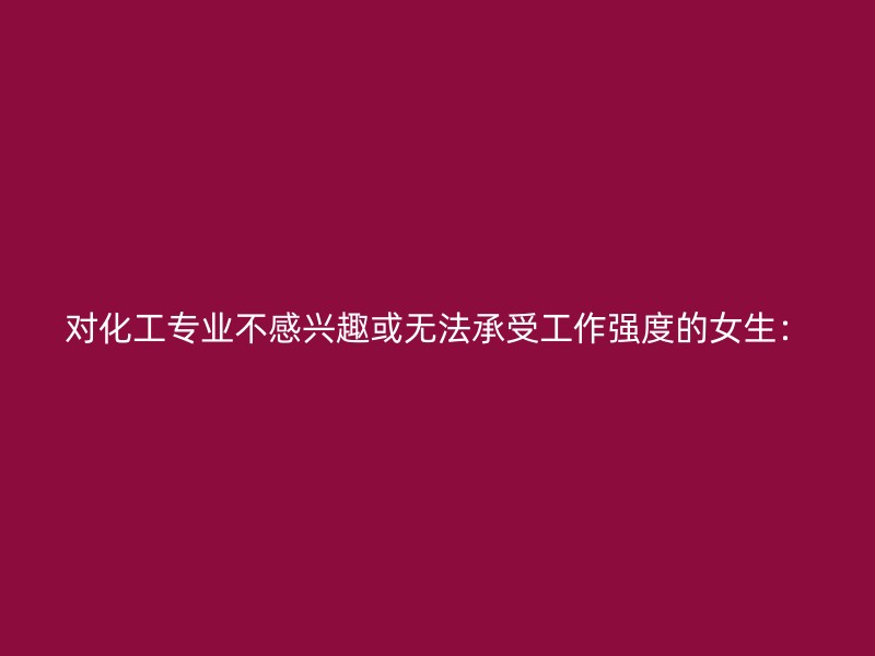 对化工专业不感兴趣或无法承受工作强度的女生：