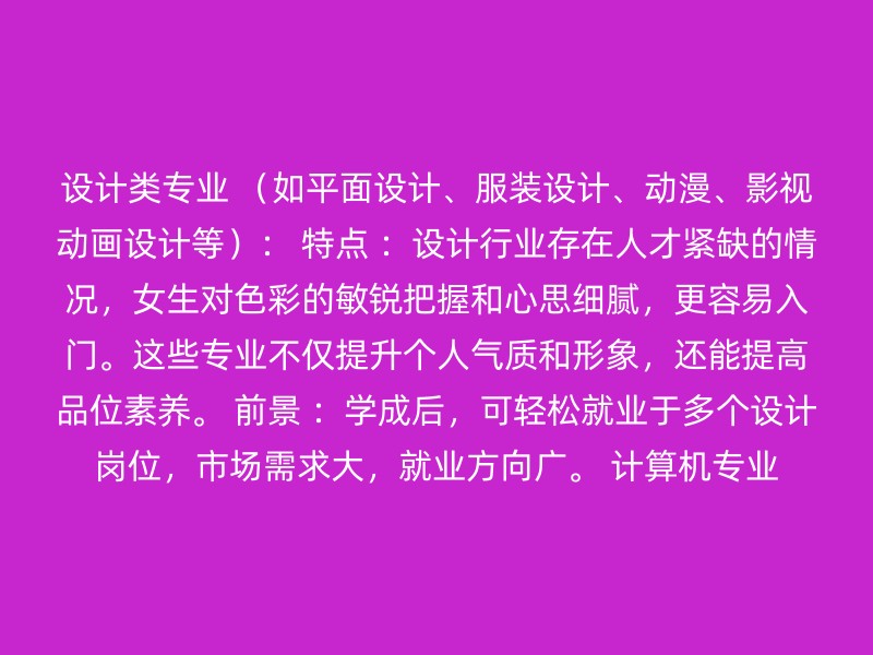 设计类专业 （如平面设计、服装设计、动漫、影视动画设计等）： 特点 ：设计行业存在人才紧缺的情况，女生对色彩的敏锐把握和心思细腻，更容易入门。这些专业不仅提升个人气质和形象，还能提高品位素养。 前景 ：学成后，可轻松就业于多个设计岗位，市场需求大，就业方向广。 计算机专业