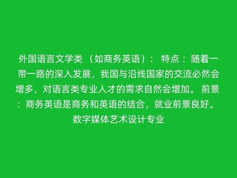 外国语言文学类 （如商务英语）： 特点 ：随着一带一路的深入发展，我国与沿线国家的交流必然会增多，对语言类专业人才的需求自然会增加。 前景 ：商务英语是商务和英语的结合，就业前景良好。 数字媒体艺术设计专业