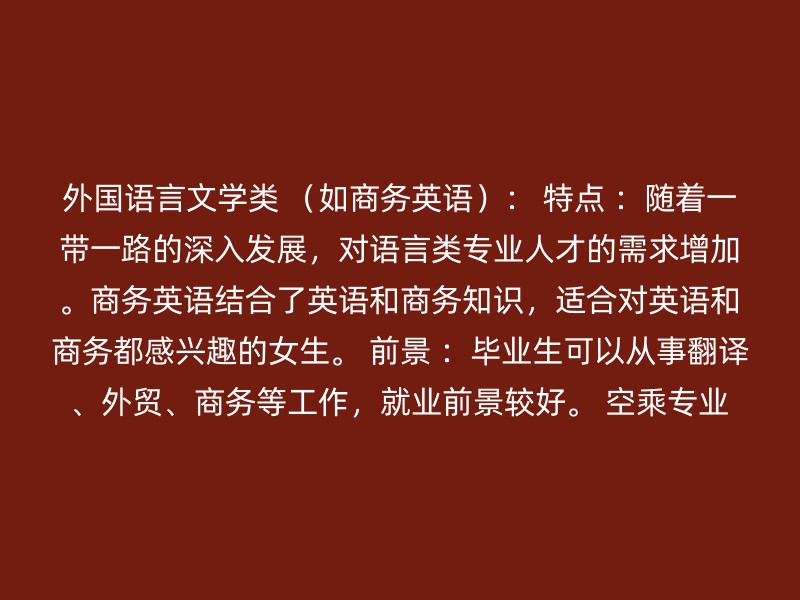 外国语言文学类 （如商务英语）： 特点 ：随着一带一路的深入发展，对语言类专业人才的需求增加。商务英语结合了英语和商务知识，适合对英语和商务都感兴趣的女生。 前景 ：毕业生可以从事翻译、外贸、商务等工作，就业前景较好。 空乘专业