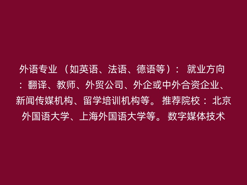 外语专业 （如英语、法语、德语等）： 就业方向 ：翻译、教师、外贸公司、外企或中外合资企业、新闻传媒机构、留学培训机构等。 推荐院校 ：北京外国语大学、上海外国语大学等。 数字媒体技术