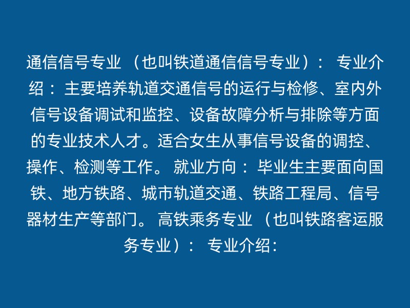 通信信号专业 （也叫铁道通信信号专业）： 专业介绍 ：主要培养轨道交通信号的运行与检修、室内外信号设备调试和监控、设备故障分析与排除等方面的专业技术人才。适合女生从事信号设备的调控、操作、检测等工作。 就业方向 ：毕业生主要面向国铁、地方铁路、城市轨道交通、铁路工程局、信号器材生产等部门。 高铁乘务专业 （也叫铁路客运服务专业）： 专业介绍：