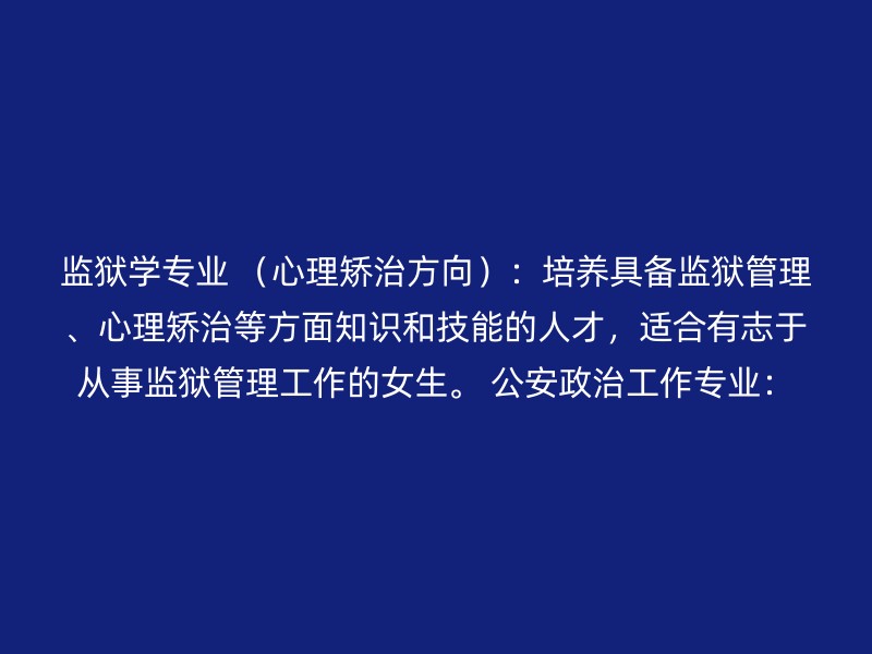 监狱学专业 （心理矫治方向）：培养具备监狱管理、心理矫治等方面知识和技能的人才，适合有志于从事监狱管理工作的女生。 公安政治工作专业：