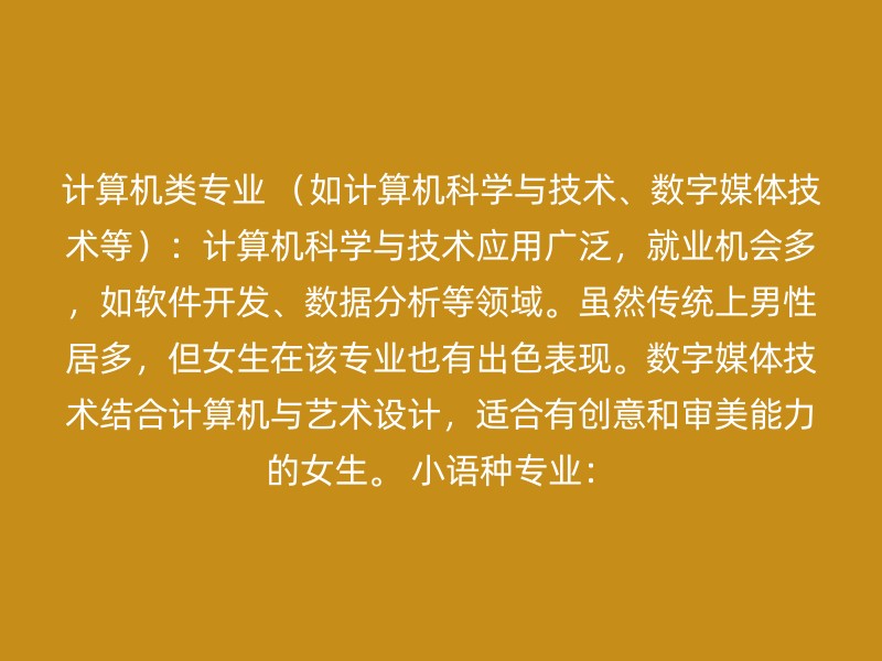 计算机类专业 （如计算机科学与技术、数字媒体技术等）：计算机科学与技术应用广泛，就业机会多，如软件开发、数据分析等领域。虽然传统上男性居多，但女生在该专业也有出色表现。数字媒体技术结合计算机与艺术设计，适合有创意和审美能力的女生。 小语种专业：