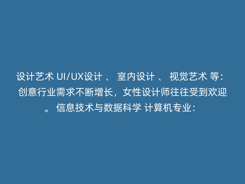 设计艺术 UI/UX设计 、 室内设计 、 视觉艺术 等：创意行业需求不断增长，女性设计师往往受到欢迎。 信息技术与数据科学 计算机专业：