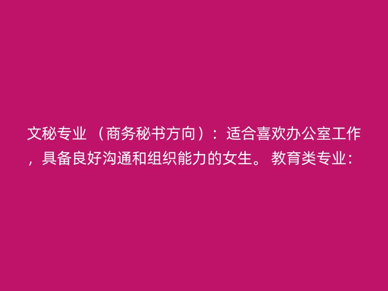 文秘专业 （商务秘书方向）：适合喜欢办公室工作，具备良好沟通和组织能力的女生。 教育类专业：