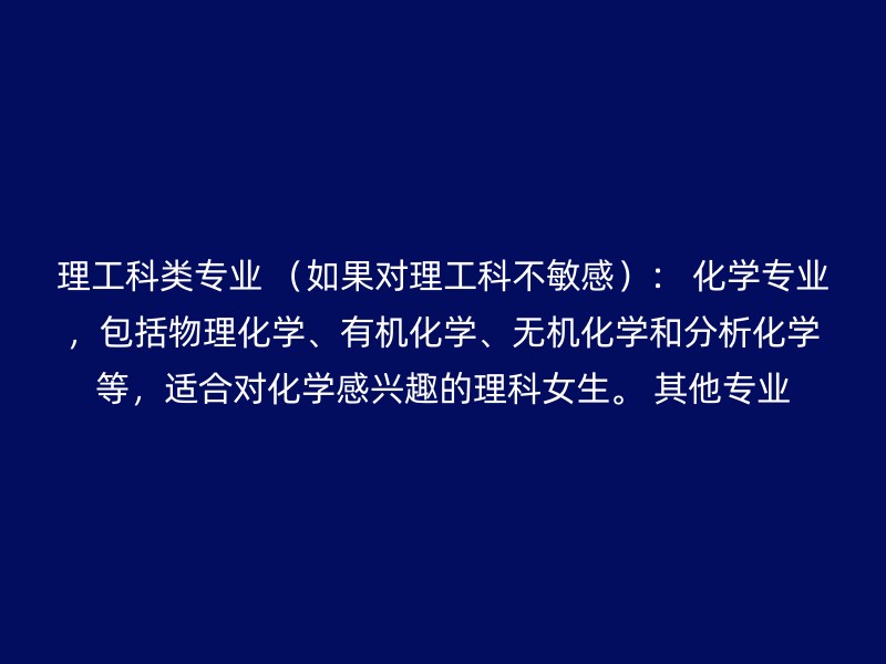 理工科类专业 （如果对理工科不敏感）： 化学专业，包括物理化学、有机化学、无机化学和分析化学等，适合对化学感兴趣的理科女生。 其他专业