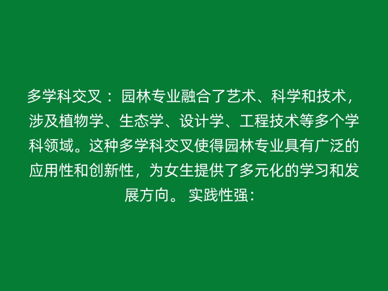 多学科交叉 ：园林专业融合了艺术、科学和技术，涉及植物学、生态学、设计学、工程技术等多个学科领域。这种多学科交叉使得园林专业具有广泛的应用性和创新性，为女生提供了多元化的学习和发展方向。 实践性强：