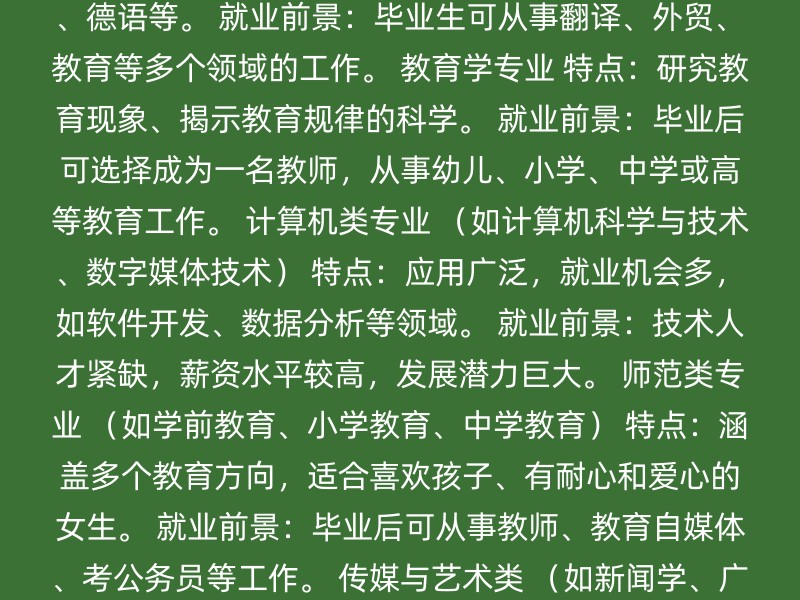 金融学专业 特点：研究货币、信用、金融机构和金融市场的运行规律及其管理。 就业前景：毕业后可从事银行、证券、保险等金融机构工作，或进入企业从事财务、投资等工作。 医学类专业 （如临床医学、口腔医学） 特点：要求具备扎实的医学理论知识、丰富的实践经验和良好的医德医风。 就业前景：可成为医生或口腔医生，就业前景广阔，薪资待遇较高。 会计学专业 特点：学习财务系统、制作报表和分析、手工做账等。 就业前景：毕业后可进入企业从事会计工作，或选择会计师事务所等机构。 外语专业 特点：包含多种语种分支，如英语、法语、德语等。 就业前景：毕业生可从事翻译、外贸、教育等多个领域的工作。 教育学专业 特点：研究教育现象、揭示教育规律的科学。 就业前景：毕业后可选择成为一名教师，从事幼儿、小学、中学或高等教育工作。 计算机类专业 （如计算机科学与技术、数字媒体技术） 特点：应用广泛，就业机会多，如软件开发、数据分析等领域。 就业前景：技术人才紧缺，薪资水平较高，发展潜力巨大。 师范类专业 （如学前教育、小学教育、中学教育） 特点：涵盖多个教育方向，适合喜欢孩子、有耐心和爱心的女生。 就业前景：毕业后可从事教师、教育自媒体、考公务员等工作。 传媒与艺术类 （如新闻学、广播电视编导、数字媒体艺术） 特点：涉及新闻、出版、宣传以及影视作品的创作、制作和编导。 就业前景：随着新媒体的兴起，对新闻专业人才的需求不再局限于传统媒体领域。 外国语言文学专业 （如英语语言文学、外国语言文学（小语种）） 特点：学习除英语外的其他外国语言文学。 就业前景：毕业生可在外企、企事业单位、教育、培训、外贸等行业工作。 汉语言文学专业 特点：作为文科热门专业，分为师范和非师范方向。 就业前景：毕业生在传媒、教育、文化等领域有广泛的就业前景。 其他考虑因素 个人兴趣与天赋：