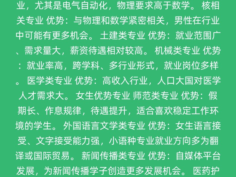 计算机类专业 计算机科学与技术、网络工程、信息安全、大数据、软件工程等。 优势：强数学、强物理背景，IT行业加班文化，男性在就业市场中有优势。 电子信息类专业 优势：同样需要强数学、强物理背景，持续学习新技术的要求，男性在行业中可能更适应。 自动化类专业 优势：强物理、强数学专业，尤其是电气自动化，物理要求高于数学。 核相关专业 优势：与物理和数学紧密相关，男性在行业中可能有更多机会。 土建类专业 优势：就业范围广、需求量大，薪资待遇相对较高。 机械类专业 优势：就业率高，跨学科、多行业形式，就业岗位多样。 医学类专业 优势：高收入行业，人口大国对医学人才需求大。 女生优势专业 师范类专业 优势：假期长、作息规律，待遇提升，适合喜欢稳定工作环境的学生。 外国语言文学类专业 优势：女生语言接受、文字接受能力强，小语种专业就业方向多为翻译或国际贸易。 新闻传播类专业 优势：自媒体平台发展，为新闻传播学子创造更多发展机会。 医药护理类专业 优势：社会对男性护士的需求增加，男性在护理学中有竞争优势。 秘书学专业 优势：专业性、知识面广，男生在处理高强度工作方面可能更有优势。 语言类专业 优势：某些语种如阿拉伯语等，男生报考可能有更多机会，尤其是在需要外派的工作中。 其他考虑因素 个人兴趣与能力：