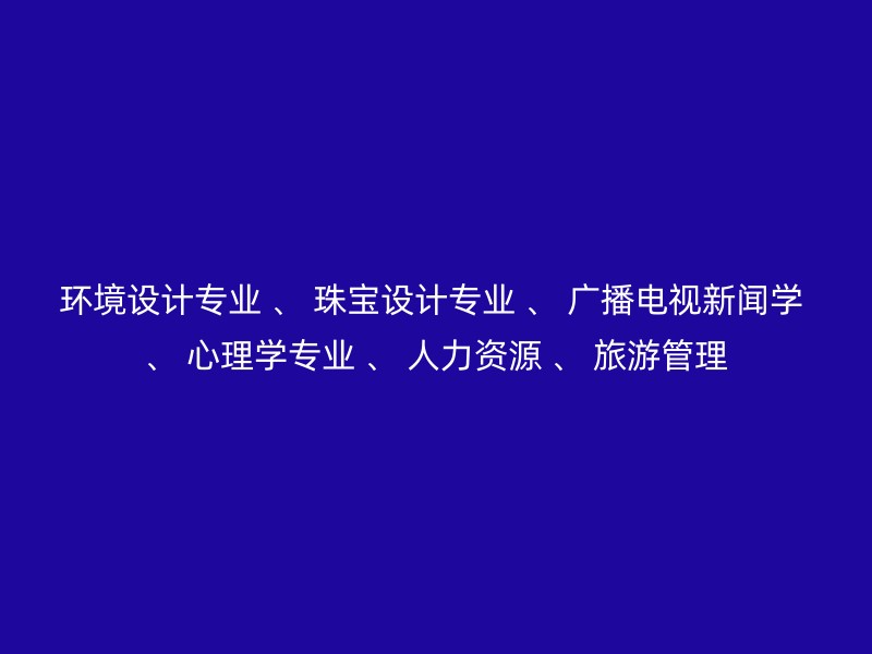 环境设计专业 、 珠宝设计专业 、 广播电视新闻学 、 心理学专业 、 人力资源 、 旅游管理