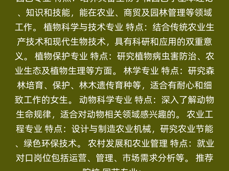 园艺专业 特点：培养具备生物学和园艺学基本理论、知识和技能，能在农业、商贸及园林管理等领域工作。 植物科学与技术专业 特点：结合传统农业生产技术和现代生物技术，具有科研和应用的双重意义。 植物保护专业 特点：研究植物病虫害防治、农业生态及植物生理等方面。 林学专业 特点：研究森林培育、保护、林木遗传育种等，适合有耐心和细致工作的女生。 动物科学专业 特点：深入了解动物生命规律，适合对动物相关领域感兴趣的。 农业工程专业 特点：设计与制造农业机械，研究农业节能、绿色环保技术。 农村发展和农业管理 特点：就业对口岗位包括运营、管理、市场需求分析等。 推荐院校 园艺专业：