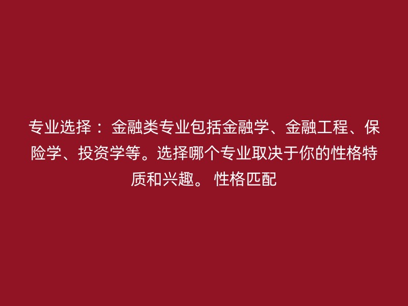 专业选择 ：金融类专业包括金融学、金融工程、保险学、投资学等。选择哪个专业取决于你的性格特质和兴趣。 性格匹配