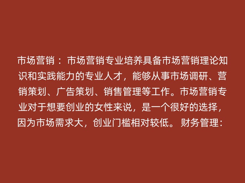 市场营销 ：市场营销专业培养具备市场营销理论知识和实践能力的专业人才，能够从事市场调研、营销策划、广告策划、销售管理等工作。市场营销专业对于想要创业的女性来说，是一个很好的选择，因为市场需求大，创业门槛相对较低。 财务管理：