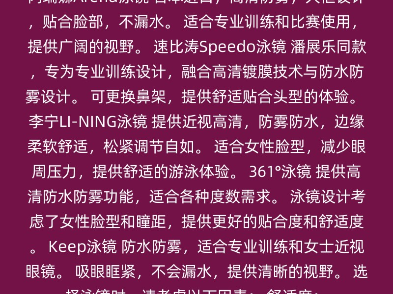 阿瑞娜Arena泳镜 日本进口，高清防雾，大框设计，贴合脸部，不漏水。 适合专业训练和比赛使用，提供广阔的视野。 速比涛Speedo泳镜 潘展乐同款，专为专业训练设计，融合高清镀膜技术与防水防雾设计。 可更换鼻架，提供舒适贴合头型的体验。 李宁LI-NING泳镜 提供近视高清，防雾防水，边缘柔软舒适，松紧调节自如。 适合女性脸型，减少眼周压力，提供舒适的游泳体验。 361°泳镜 提供高清防水防雾功能，适合各种度数需求。 泳镜设计考虑了女性脸型和瞳距，提供更好的贴合度和舒适度。 Keep泳镜 防水防雾，适合专业训练和女士近视眼镜。 吸眼眶紧，不会漏水，提供清晰的视野。 选择泳镜时，请考虑以下因素： 舒适度：