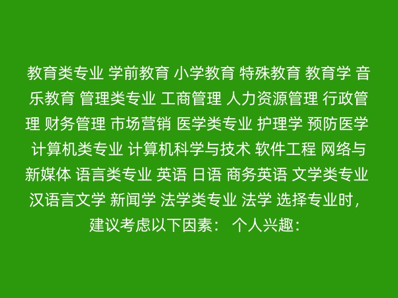 教育类专业 学前教育 小学教育 特殊教育 教育学 音乐教育 管理类专业 工商管理 人力资源管理 行政管理 财务管理 市场营销 医学类专业 护理学 预防医学 计算机类专业 计算机科学与技术 软件工程 网络与新媒体 语言类专业 英语 日语 商务英语 文学类专业 汉语言文学 新闻学 法学类专业 法学 选择专业时，建议考虑以下因素： 个人兴趣：