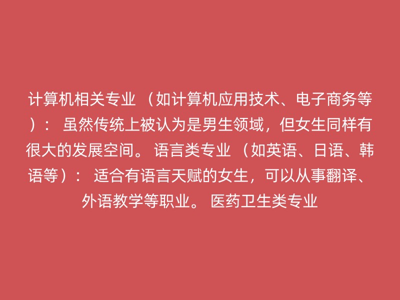 计算机相关专业 （如计算机应用技术、电子商务等）： 虽然传统上被认为是男生领域，但女生同样有很大的发展空间。 语言类专业 （如英语、日语、韩语等）： 适合有语言天赋的女生，可以从事翻译、外语教学等职业。 医药卫生类专业