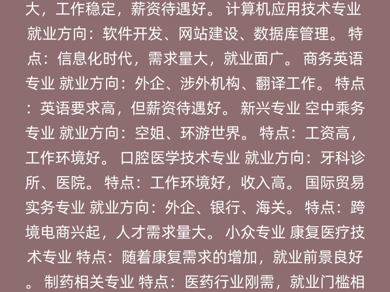 学前教育专业 就业方向：幼师、公务员、自主创业。 特点：工作环境单纯，压力相对小。 会计学专业 就业方向：企业会计、公务员、考取注册会计师或税务师证书。 特点：工作细致耐心，发展空间大。 护理学专业 就业方向：临床护理、预防保健、护理管理、育婴师或私人家庭护理师。 特点：社会需求大，工作稳定，薪资待遇好。 计算机应用技术专业 就业方向：软件开发、网站建设、数据库管理。 特点：信息化时代，需求量大，就业面广。 商务英语专业 就业方向：外企、涉外机构、翻译工作。 特点：英语要求高，但薪资待遇好。 新兴专业 空中乘务专业 就业方向：空姐、环游世界。 特点：工资高，工作环境好。 口腔医学技术专业 就业方向：牙科诊所、医院。 特点：工作环境好，收入高。 国际贸易实务专业 就业方向：外企、银行、海关。 特点：跨境电商兴起，人才需求量大。 小众专业 康复医疗技术专业 特点：随着康复需求的增加，就业前景良好。 制药相关专业 特点：医药行业刚需，就业门槛相对较低。 畜牧兽医相关专业 特点：宠物经济兴起，就业前景好。 其他专业 铁道交通运营管理 特点：适合对交通管理感兴趣的专科女生。 客运服务与乘务管理 特点：如空中乘务、高速铁路客运服务等，适合对外服务感兴趣的专科女生。 选择专业时，建议考虑以下因素： 个人兴趣：