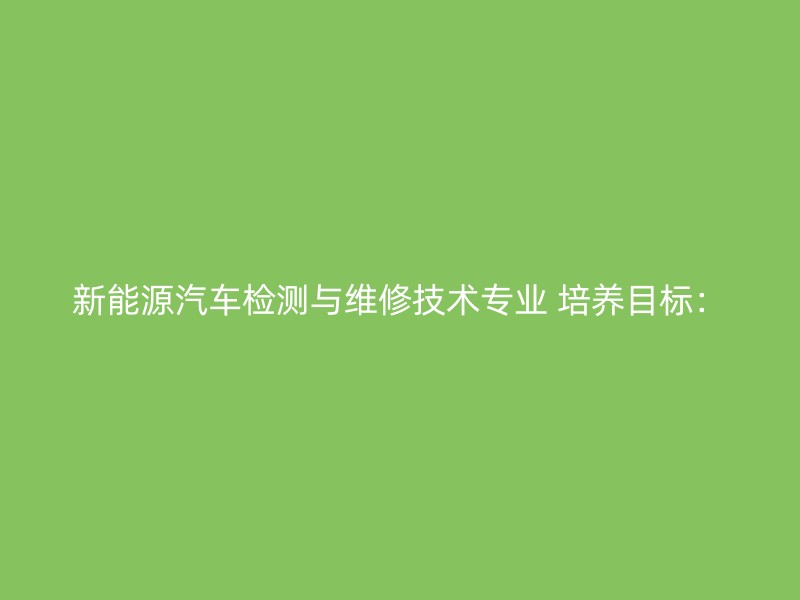 新能源汽车检测与维修技术专业 培养目标：