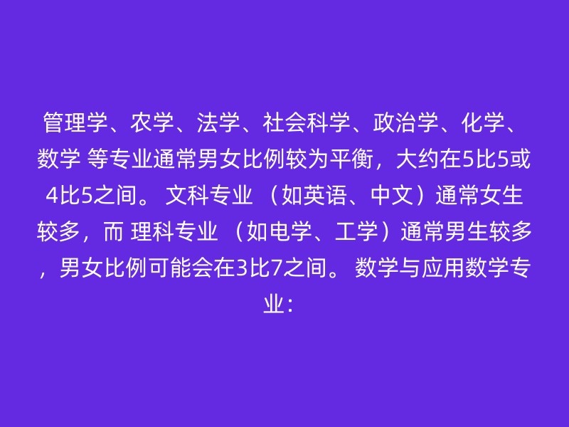 管理学、农学、法学、社会科学、政治学、化学、数学 等专业通常男女比例较为平衡，大约在5比5或4比5之间。 文科专业 （如英语、中文）通常女生较多，而 理科专业 （如电学、工学）通常男生较多，男女比例可能会在3比7之间。 数学与应用数学专业：