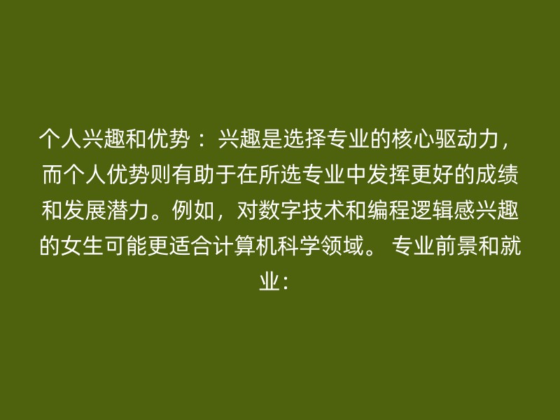 个人兴趣和优势 ：兴趣是选择专业的核心驱动力，而个人优势则有助于在所选专业中发挥更好的成绩和发展潜力。例如，对数字技术和编程逻辑感兴趣的女生可能更适合计算机科学领域。 专业前景和就业：