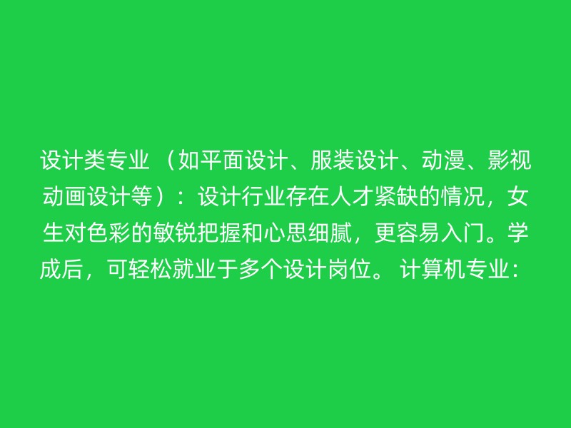 设计类专业 （如平面设计、服装设计、动漫、影视动画设计等）：设计行业存在人才紧缺的情况，女生对色彩的敏锐把握和心思细腻，更容易入门。学成后，可轻松就业于多个设计岗位。 计算机专业：