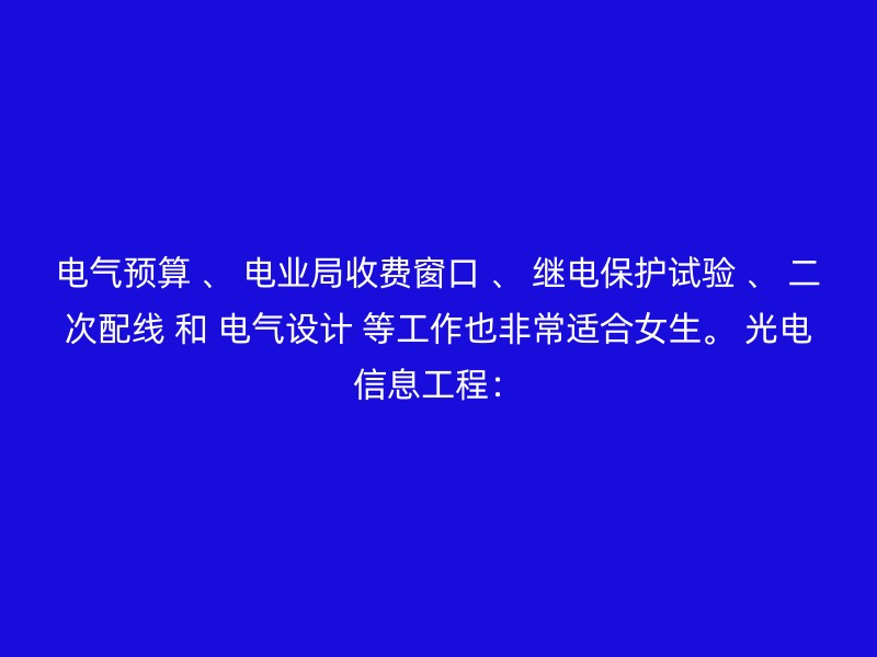 电气预算 、 电业局收费窗口 、 继电保护试验 、 二次配线 和 电气设计 等工作也非常适合女生。 光电信息工程：