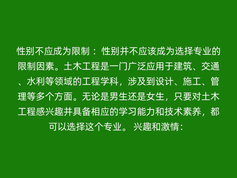 性别不应成为限制 ：性别并不应该成为选择专业的限制因素。土木工程是一门广泛应用于建筑、交通、水利等领域的工程学科，涉及到设计、施工、管理等多个方面。无论是男生还是女生，只要对土木工程感兴趣并具备相应的学习能力和技术素养，都可以选择这个专业。 兴趣和激情：