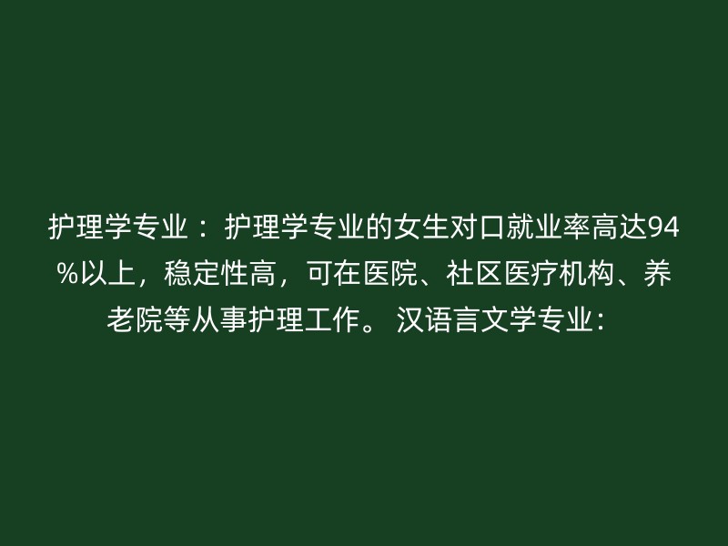 护理学专业 ：护理学专业的女生对口就业率高达94%以上，稳定性高，可在医院、社区医疗机构、养老院等从事护理工作。 汉语言文学专业：