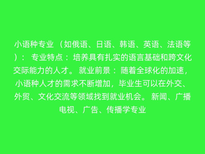 小语种专业 （如俄语、日语、韩语、英语、法语等）： 专业特点 ：培养具有扎实的语言基础和跨文化交际能力的人才。 就业前景 ：随着全球化的加速，小语种人才的需求不断增加，毕业生可以在外交、外贸、文化交流等领域找到就业机会。 新闻、广播电视、广告、传播学专业