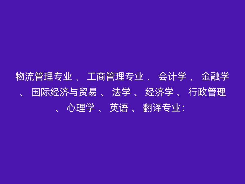 物流管理专业 、 工商管理专业 、 会计学 、 金融学 、 国际经济与贸易 、 法学 、 经济学 、 行政管理 、 心理学 、 英语 、 翻译专业：