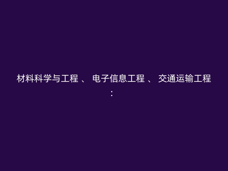 材料科学与工程 、 电子信息工程 、 交通运输工程：