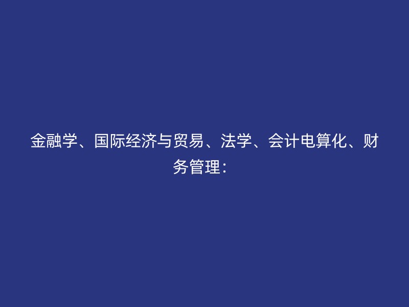 金融学、国际经济与贸易、法学、会计电算化、财务管理：