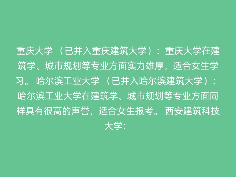 重庆大学 （已并入重庆建筑大学）：重庆大学在建筑学、城市规划等专业方面实力雄厚，适合女生学习。 哈尔滨工业大学 （已并入哈尔滨建筑大学）：哈尔滨工业大学在建筑学、城市规划等专业方面同样具有很高的声誉，适合女生报考。 西安建筑科技大学：