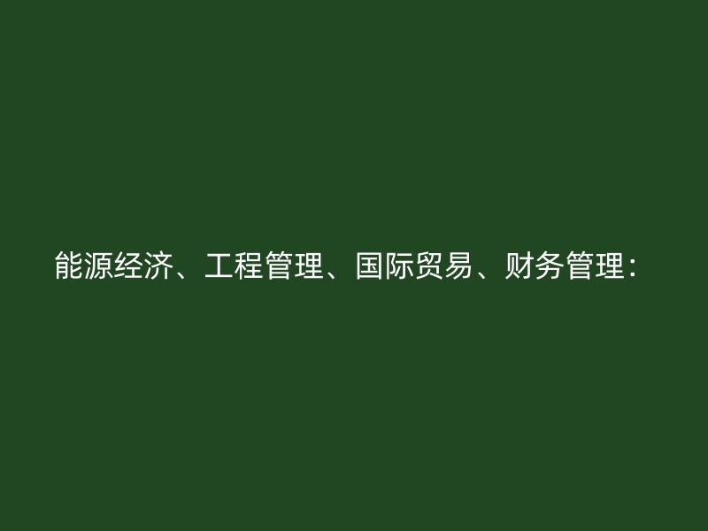 能源经济、工程管理、国际贸易、财务管理：