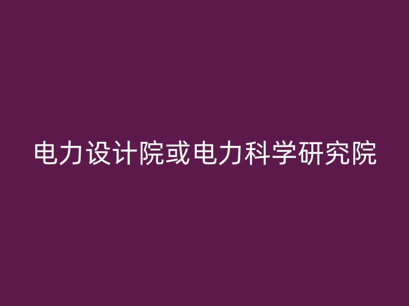 电力设计院或电力科学研究院