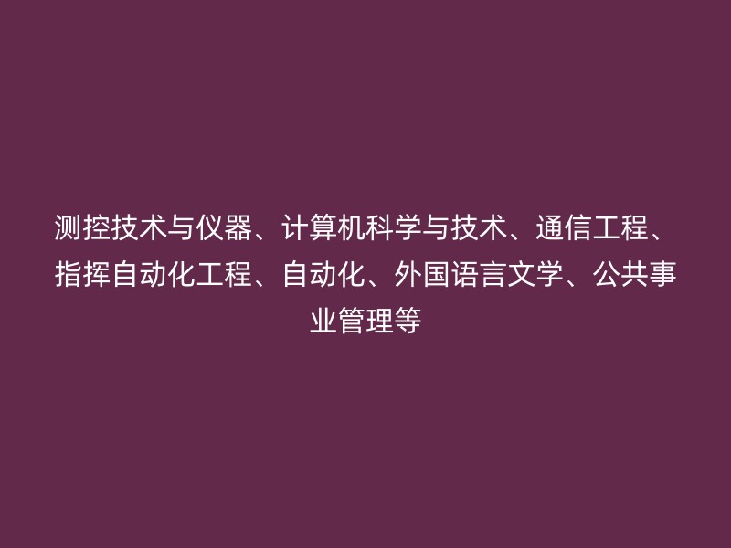 测控技术与仪器、计算机科学与技术、通信工程、指挥自动化工程、自动化、外国语言文学、公共事业管理等