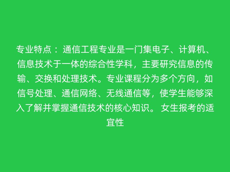 专业特点 ：通信工程专业是一门集电子、计算机、信息技术于一体的综合性学科，主要研究信息的传输、交换和处理技术。专业课程分为多个方向，如信号处理、通信网络、无线通信等，使学生能够深入了解并掌握通信技术的核心知识。 女生报考的适宜性