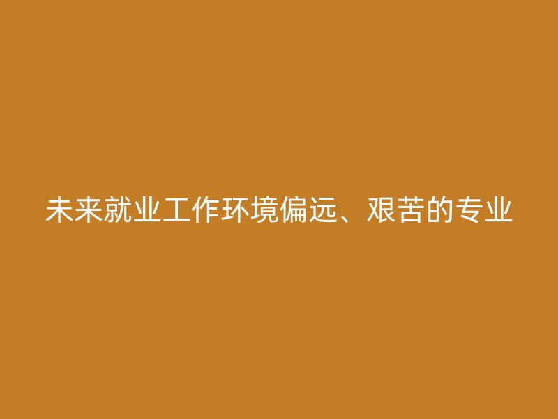 未来就业工作环境偏远、艰苦的专业