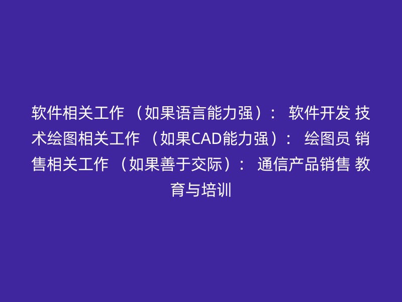 软件相关工作 （如果语言能力强）： 软件开发 技术绘图相关工作 （如果CAD能力强）： 绘图员 销售相关工作 （如果善于交际）： 通信产品销售 教育与培训